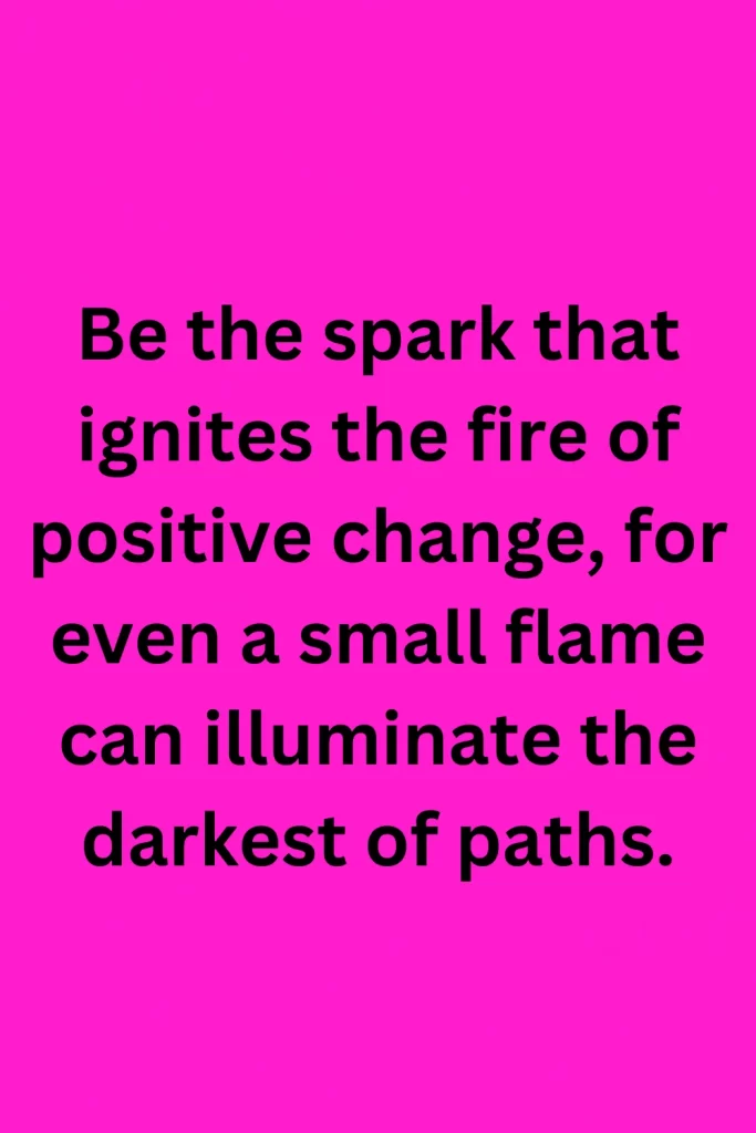 Be the spark that ignites the fire of positive change, for even a small flame can illuminate the darkest of paths.