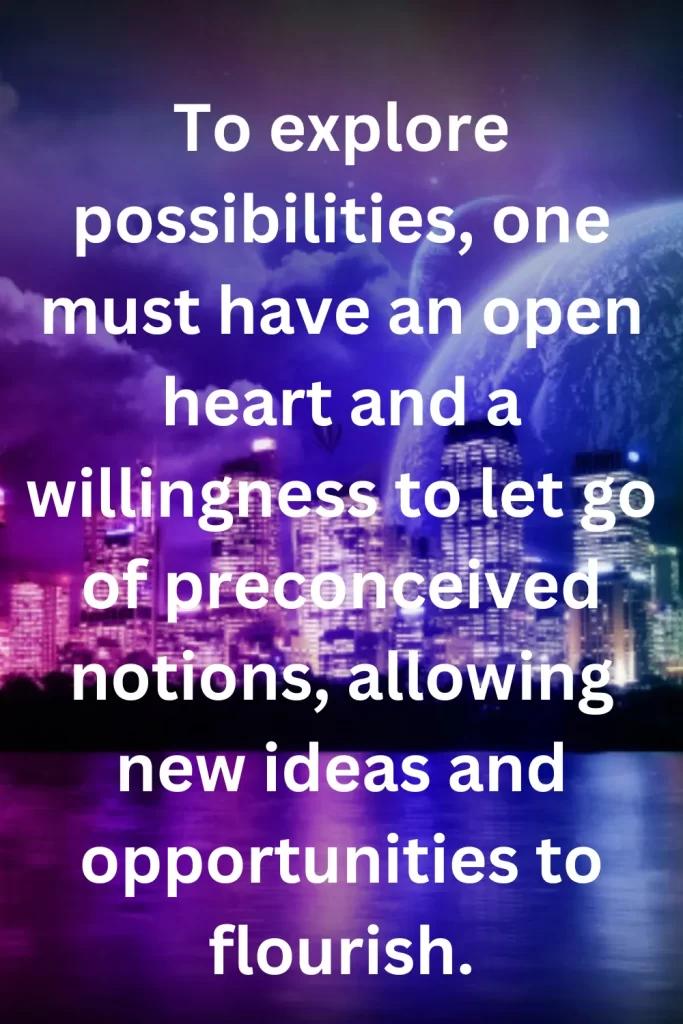 To explore possibilities, one must have an open heart and a willingness to let go of preconceived notions, allowing new ideas and opportunities to flourish.