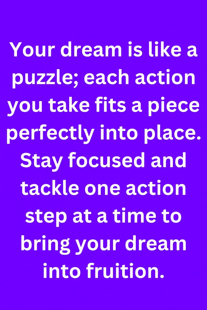 Your dream is like a puzzle; each action you take fits a piece perfectly into place. Stay focused and tackle one action step at a time to bring your dream into fruition.